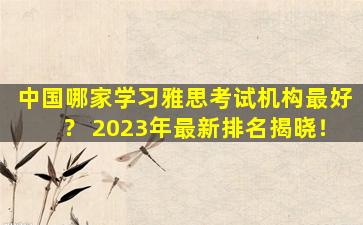 中国哪家学习雅思考试机构最好？ 2023年最新排名揭晓！